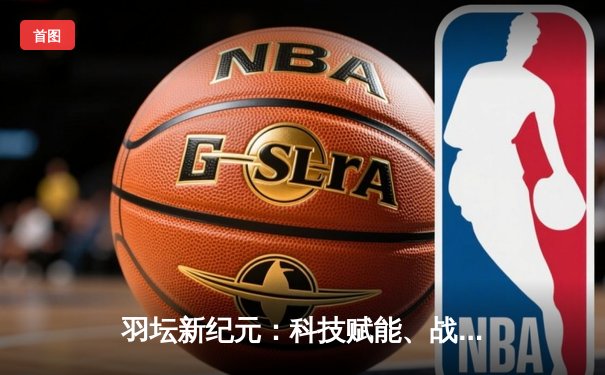 羽坛新纪元：科技赋能、战术革新与全民热潮的深度交响