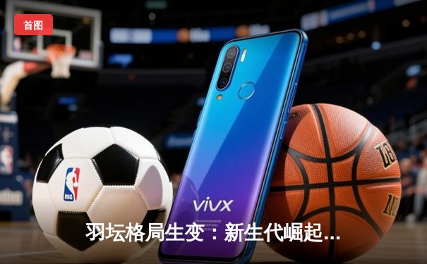 羽坛格局生变：新生代崛起背后的技术革命与战术博弈