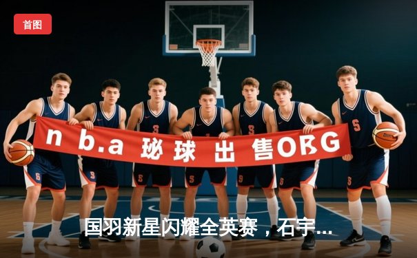 国羽新星闪耀全英赛，石宇奇力克安赛龙勇夺男单冠军