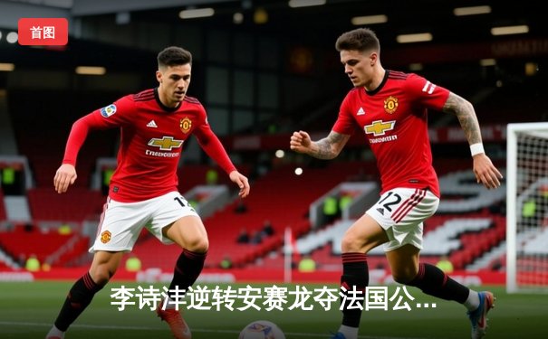 李诗沣逆转安赛龙夺法国公开赛桂冠，国羽男单新星闪耀巴黎