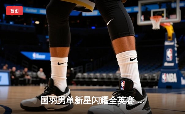 国羽男单新星闪耀全英赛 李诗沣力克强敌首夺超级1000赛冠军