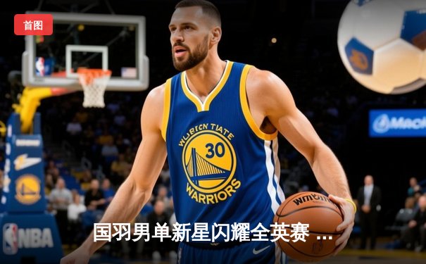 国羽男单新星闪耀全英赛 李诗沣逆转胜安赛龙创历史