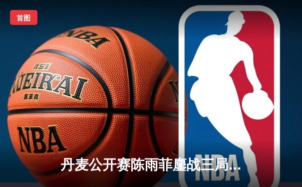 丹麦公开赛陈雨菲鏖战三局逆转山口茜，国羽女单展现顽强斗志