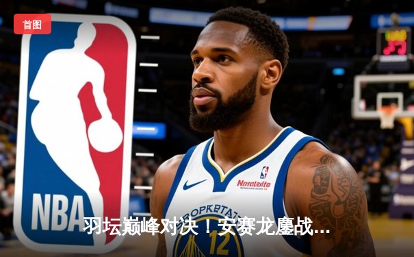 羽坛巅峰对决！安赛龙鏖战三局险胜金廷，丹麦公开赛上演史诗逆转