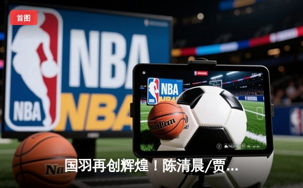 国羽再创辉煌！陈清晨/贾一凡勇夺印尼公开赛女双冠军