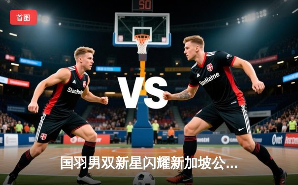 国羽男双新星闪耀新加坡公开赛，梁王组合逆转世界第一夺冠