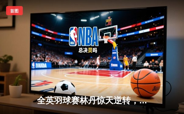 全英羽球赛林丹惊天逆转，老将荣耀收官战