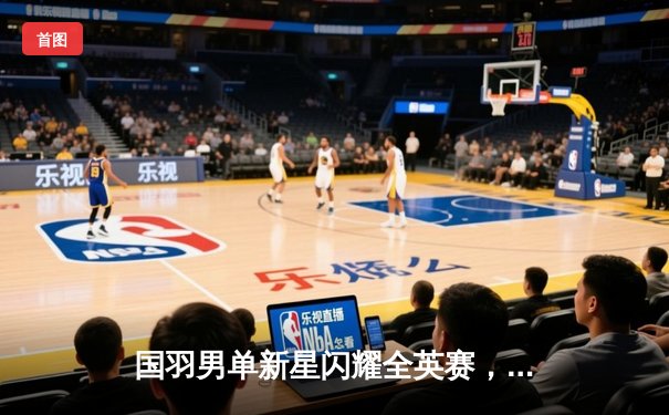 国羽男单新星闪耀全英赛，李诗沣三局鏖战逆转安赛龙夺冠