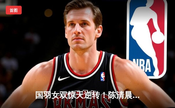 国羽女双惊天逆转！陈清晨/贾一凡鏖战三局力克日本组合夺赛季首冠