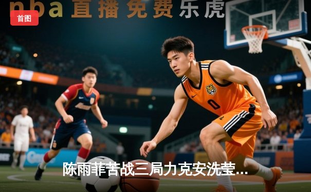 陈雨菲苦战三局力克安洗莹，助国羽女队3-0完胜韩国重夺尤伯杯