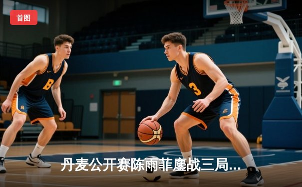 丹麦公开赛陈雨菲鏖战三局逆转戴资颖 国羽女单巅峰对决惊心动魄