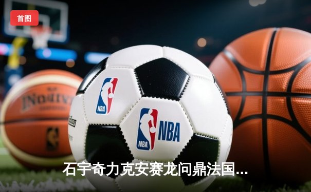 石宇奇力克安赛龙问鼎法国公开赛，国羽男单强势复苏