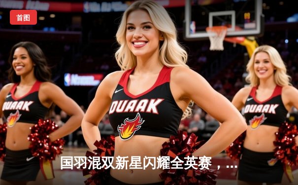 国羽混双新星闪耀全英赛，黄东萍冯彦哲力克强敌首度加冕